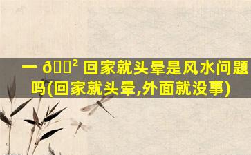 一 🌲 回家就头晕是风水问题吗(回家就头晕,外面就没事)